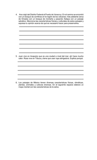 4. Ana viajó del Distrito Federal al Puerto de Veracruz. En el camino se encontró
con un bosque de coníferas en la región de los volcanes; más adelante cerca
de Orizaba con un bosque de montaña y pasando Xalapa con un paisaje
selvático. Menciona las características físicas y culturales de estos paisajes y
expresa tu opinión acerca de qué es necesario hacer para preservarlos.
5. Juan vive en Acapulco que es una ciudad a nivel del mar; ahí hace mucho
calor. Rosa vive en Toluca y tiene que usar ropa abrigadora. Explica porqué.
6. Los paisajes de México tienen diversas características físicas, climáticas,
plantas, animales y culturas diversas. En el siguiente espacio elabora un
mapa mental con las características de la selva.
 