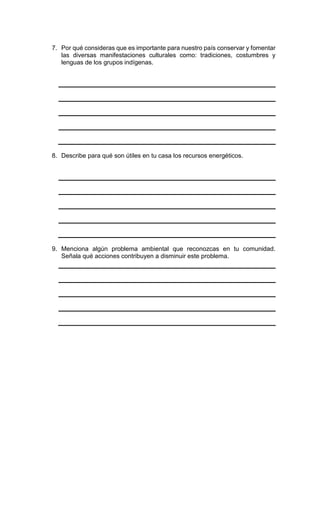7. Por qué consideras que es importante para nuestro país conservar y fomentar
las diversas manifestaciones culturales como: tradiciones, costumbres y
lenguas de los grupos indígenas.
8. Describe para qué son útiles en tu casa los recursos energéticos.
9. Menciona algún problema ambiental que reconozcas en tu comunidad.
Señala qué acciones contribuyen a disminuir este problema.
 