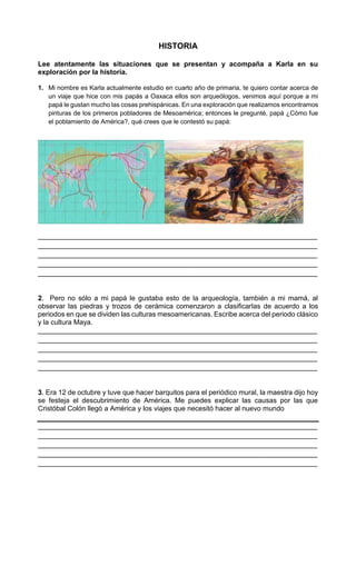 HISTORIA
Lee atentamente las situaciones que se presentan y acompaña a Karla en su
exploración por la historia.
1. Mi nombre es Karla actualmente estudio en cuarto año de primaria, te quiero contar acerca de
un viaje que hice con mis papás a Oaxaca ellos son arqueólogos, venimos aquí porque a mi
papá le gustan mucho las cosas prehispánicas. En una exploración que realizamos encontramos
pinturas de los primeros pobladores de Mesoamérica; entonces le pregunté, papá ¿Cómo fue
el poblamiento de América?, qué crees que le contestó su papá:
________________________________________________________________________
________________________________________________________________________
________________________________________________________________________
________________________________________________________________________
________________________________________________________________________
2. Pero no sólo a mi papá le gustaba esto de la arqueología, también a mi mamá, al
observar las piedras y trozos de cerámica comenzaron a clasificarlas de acuerdo a los
periodos en que se dividen las culturas mesoamericanas. Escribe acerca del periodo clásico
y la cultura Maya.
________________________________________________________________________
________________________________________________________________________
________________________________________________________________________
________________________________________________________________________
________________________________________________________________________
3. Era 12 de octubre y tuve que hacer barquitos para el periódico mural, la maestra dijo hoy
se festeja el descubrimiento de América. Me puedes explicar las causas por las que
Cristóbal Colón llegó a América y los viajes que necesitó hacer al nuevo mundo
________________________________________________________________________
________________________________________________________________________
________________________________________________________________________
________________________________________________________________________
________________________________________________________________________
 