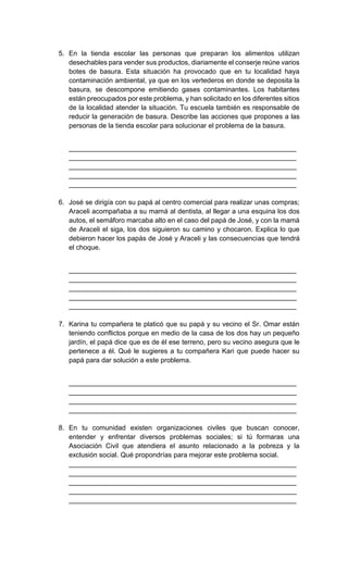 5. En la tienda escolar las personas que preparan los alimentos utilizan
desechables para vender sus productos, diariamente el conserje reúne varios
botes de basura. Esta situación ha provocado que en tu localidad haya
contaminación ambiental, ya que en los vertederos en donde se deposita la
basura, se descompone emitiendo gases contaminantes. Los habitantes
están preocupados por este problema, y han solicitado en los diferentes sitios
de la localidad atender la situación. Tu escuela también es responsable de
reducir la generación de basura. Describe las acciones que propones a las
personas de la tienda escolar para solucionar el problema de la basura.
____________________________________________________________
____________________________________________________________
____________________________________________________________
____________________________________________________________
____________________________________________________________
6. José se dirigía con su papá al centro comercial para realizar unas compras;
Araceli acompañaba a su mamá al dentista, al llegar a una esquina los dos
autos, el semáforo marcaba alto en el caso del papá de José, y con la mamá
de Araceli el siga, los dos siguieron su camino y chocaron. Explica lo que
debieron hacer los papás de José y Araceli y las consecuencias que tendrá
el choque.
____________________________________________________________
____________________________________________________________
____________________________________________________________
____________________________________________________________
____________________________________________________________
7. Karina tu compañera te platicó que su papá y su vecino el Sr. Omar están
teniendo conflictos porque en medio de la casa de los dos hay un pequeño
jardín, el papá dice que es de él ese terreno, pero su vecino asegura que le
pertenece a él. Qué le sugieres a tu compañera Kari que puede hacer su
papá para dar solución a este problema.
____________________________________________________________
____________________________________________________________
____________________________________________________________
____________________________________________________________
8. En tu comunidad existen organizaciones civiles que buscan conocer,
entender y enfrentar diversos problemas sociales; si tú formaras una
Asociación Civil que atendiera el asunto relacionado a la pobreza y la
exclusión social. Qué propondrías para mejorar este problema social.
____________________________________________________________
____________________________________________________________
____________________________________________________________
____________________________________________________________
____________________________________________________________
 