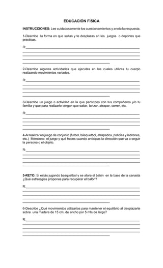 INSTRUCCIONES: Lee cuidadosamente los cuestionamientos y anota la respuesta.
1-Describe la forma en que saltas y te desplazas en los juegos o deportes que
practicas.
R:________________________________________________________________
__________________________________________________________________
__________________________________________________________________
__________________________________________________________________
_________________________________________________
2-Describe algunas actividades que ejecutas en las cuales utilizas tu cuerpo
realizando movimientos variados.
R:________________________________________________________________
__________________________________________________________________
__________________________________________________________________
__________________________________________________________________
_________________________________________________
3-Describe un juego o actividad en la que participes con tus compañeros y/o tu
familia y que para realizarlo tengan que saltar, lanzar, atrapar, correr, etc.
R:________________________________________________________________
__________________________________________________________________
__________________________________________________________________
__________________________________________________________________
_________________________________________________
4-Al realizar un juego de conjunto (futbol, básquetbol, atrapados, policías y ladrones,
etc.) Menciona el juego y qué haces cuando anticipas la dirección que va a seguir
la persona o el objeto.
R:________________________________________________________________
__________________________________________________________________
__________________________________________________________________
__________________________________________________________________
_________________________________________________
5-RETO: Si estás jugando basquetbol y se atora el balón en la base de la canasta
¿Qué estrategias propones para recuperar el balón?
R:________________________________________________________________
__________________________________________________________________
__________________________________________________________________
__________________________________________________________________
_________________________________________________
6-Describe ¿Qué movimientos utilizarías para mantener el equilibrio al desplazarte
sobre una madera de 15 cm. de ancho por 5 mts de largo?
R:________________________________________________________________
__________________________________________________________________
__________________________________________________________________
__________________________________________________________________
_________________________________________________
 