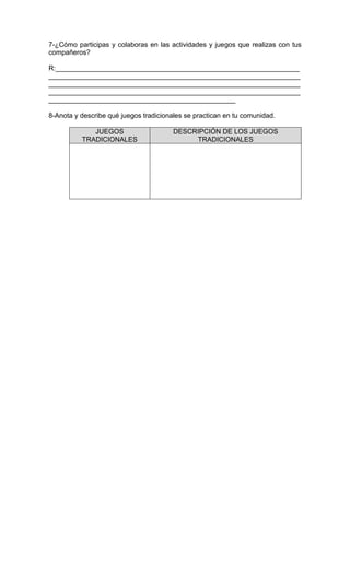 7-¿Cómo participas y colaboras en las actividades y juegos que realizas con tus
compañeros?
R:________________________________________________________________
__________________________________________________________________
__________________________________________________________________
__________________________________________________________________
_________________________________________________
8-Anota y describe qué juegos tradicionales se practican en tu comunidad.
JUEGOS
TRADICIONALES
DESCRIPCIÓN DE LOS JUEGOS
TRADICIONALES
 