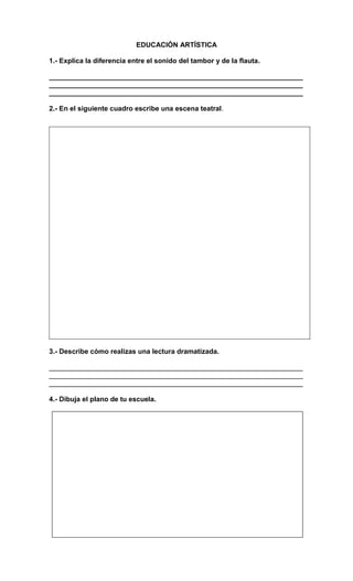 EDUCACIÓN ARTÍSTICA
1.- Explica la diferencia entre el sonido del tambor y de la flauta.
__________________________________________________________________
__________________________________________________________________
__________________________________________________________________
2.- En el siguiente cuadro escribe una escena teatral.
3.- Describe cómo realizas una lectura dramatizada.
__________________________________________________________________
__________________________________________________________________
__________________________________________________________________
4.- Dibuja el plano de tu escuela.
 