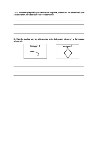 7.- Si tuvieras que participar en un baile regional, menciona los elementos que
se requieren para realizarlo adecuadamente.
__________________________________________________________________
__________________________________________________________________
__________________________________________________________________
__________________________________________________________________
8.- Escribe cuáles son las diferencias entre la imagen número 1 y la imagen
número 2.
__________________________________________________________________
__________________________________________________________________
__________________________________________________________________
Imagen 1 Imagen 2
 