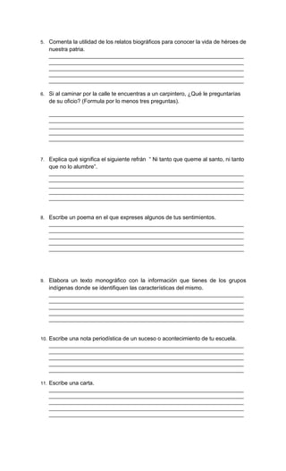 5. Comenta la utilidad de los relatos biográficos para conocer la vida de héroes de
nuestra patria.
___________________________________________________________________________
___________________________________________________________________________
___________________________________________________________________________
___________________________________________________________________________
___________________________________________________________________________
6. Si al caminar por la calle te encuentras a un carpintero, ¿Qué le preguntarías
de su oficio? (Formula por lo menos tres preguntas).
___________________________________________________________________________
___________________________________________________________________________
___________________________________________________________________________
___________________________________________________________________________
___________________________________________________________________________
7. Explica qué significa el siguiente refrán “ Ni tanto que queme al santo, ni tanto
que no lo alumbre”.
___________________________________________________________________________
___________________________________________________________________________
___________________________________________________________________________
___________________________________________________________________________
___________________________________________________________________________
8. Escribe un poema en el que expreses algunos de tus sentimientos.
___________________________________________________________________________
___________________________________________________________________________
___________________________________________________________________________
___________________________________________________________________________
___________________________________________________________________________
9. Elabora un texto monográfico con la información que tienes de los grupos
indígenas donde se identifiquen las características del mismo.
___________________________________________________________________________
___________________________________________________________________________
___________________________________________________________________________
___________________________________________________________________________
___________________________________________________________________________
10. Escribe una nota periodística de un suceso o acontecimiento de tu escuela.
___________________________________________________________________________
___________________________________________________________________________
___________________________________________________________________________
___________________________________________________________________________
___________________________________________________________________________
11. Escribe una carta.
___________________________________________________________________________
___________________________________________________________________________
___________________________________________________________________________
___________________________________________________________________________
___________________________________________________________________________
 