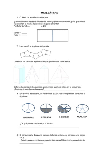 MATEMÁTICAS
1. Colorea de amarillo ½ del tapete.
¿Qué fracción se necesita colorear de verde y qué fracción de rojo, para que ambas
representen la misma fracción que la parte amarilla?
Por lo tanto 1/2 es __________ a 2/4
Verde = _____
Rojo = _____
2. Luis marcó la siguiente secuencia:
Utilizando las caras de algunos cuerpos geométricos como sellos.
Colorea las caras de los cuerpos geométricos que Luis utilizó en la secuencia.
¿Qué nombre reciben estas caras?______________________________________
3. En la fiesta de Roberto, se repartieron pizzas. De cada pizza se consumió lo
siguiente:
HAWAIANA PEPERONI 3 QUESOS MEXICANA
¿De qué pizzas se comieron la mitad?
_______________________________________________________
4. Si consumes tu desayuno escolar de lunes a viernes y por cada uno pagas
$ 0.5
¿Cuánto pagarás por tu desayuno de 3 semanas? Describe tu procedimiento.
______________________
 