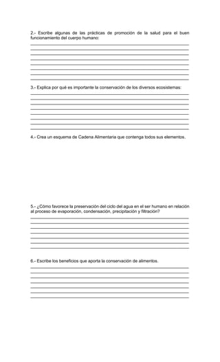2.- Escribe algunas de las prácticas de promoción de la salud para el buen
funcionamiento del cuerpo humano:
__________________________________________________________________
__________________________________________________________________
__________________________________________________________________
__________________________________________________________________
__________________________________________________________________
__________________________________________________________________
__________________________________________________________________
__________________________________________________________________
3.- Explica por qué es importante la conservación de los diversos ecosistemas:
__________________________________________________________________
__________________________________________________________________
__________________________________________________________________
__________________________________________________________________
__________________________________________________________________
__________________________________________________________________
__________________________________________________________________
__________________________________________________________________
4.- Crea un esquema de Cadena Alimentaria que contenga todos sus elementos.
5.- ¿Cómo favorece la preservación del ciclo del agua en el ser humano en relación
al proceso de evaporación, condensación, precipitación y filtración?
__________________________________________________________________
__________________________________________________________________
__________________________________________________________________
__________________________________________________________________
__________________________________________________________________
__________________________________________________________________
__________________________________________________________________
6.- Escribe los beneficios que aporta la conservación de alimentos.
__________________________________________________________________
__________________________________________________________________
__________________________________________________________________
__________________________________________________________________
__________________________________________________________________
__________________________________________________________________
__________________________________________________________________
 