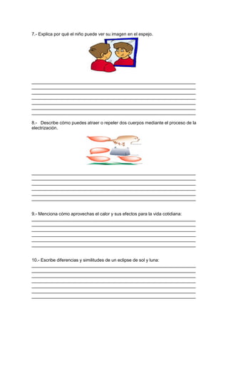 7.- Explica por qué el niño puede ver su imagen en el espejo.
__________________________________________________________________
__________________________________________________________________
__________________________________________________________________
__________________________________________________________________
__________________________________________________________________
__________________________________________________________________
__________________________________________________________________
8.- Describe cómo puedes atraer o repeler dos cuerpos mediante el proceso de la
electrización.
__________________________________________________________________
__________________________________________________________________
__________________________________________________________________
__________________________________________________________________
__________________________________________________________________
__________________________________________________________________
9.- Menciona cómo aprovechas el calor y sus efectos para la vida cotidiana:
__________________________________________________________________
__________________________________________________________________
__________________________________________________________________
__________________________________________________________________
__________________________________________________________________
__________________________________________________________________
10.- Escribe diferencias y similitudes de un eclipse de sol y luna:
__________________________________________________________________
__________________________________________________________________
__________________________________________________________________
__________________________________________________________________
__________________________________________________________________
__________________________________________________________________
__________________________________________________________________
 