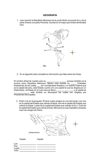 GEOGRAFÍA
1. Juan recorrió la República Mexicana de la punta Norte a la punta Sur y de la
parte Oriente a la parte Poniente. Escribe en el mapa qué límites territoriales
tocó.
2. En el siguiente texto completa la información que falta sobre las líneas.
El nombre oficial de nuestro país es __________________, aunque también se le
conoce como República Mexicana. México está dividido en _____ Entidades
Federativas de los cuales ___ son considerados Estados y un Distrito Federal que
es la capital del país, cada Estado cuenta con una capital la cual es dirigida por un
Gobernador, el Estado en el cual vives se llama ________________ y la capital es
______________ está dividido en Municipios los cuales son dirigidos por
Presidentes Municipales.
3. Pedro vive en Guanajuato. Él tiene cuatro amigos en una red social, Luis vive
en la capital del Estado que colinda al Norte; Ana de la capital del Estado que
colinda al Oeste; Lupita de la capital del Estado que colinda al Sur y Toño de
la capital del Estado que colinda al Este. Menciona en qué Capitales y Estados
viven los amigos de Pedro.
Estado Capital
Luis _______________ _________________
Ana _______________ _________________
Lupita _______________ _________________
Toño _______________ _________________
OCÉANO PACÍFICO
 