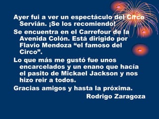 Ayer fui a ver un espectáculo del Circo
 Servián. ¡Se los recomiendo!
Se encuentra en el Carrefour de la
 Avenida Colón. Está dirigido por
 Flavio Mendoza “el famoso del
 Circo”.
Lo que más me gustó fue unos
 encarcelados y un enano que hacía
 el pasito de Mickael Jackson y nos
 hizo reir a todos.
Gracias amigos y hasta la próxima.
                      Rodrigo Zaragoza
 