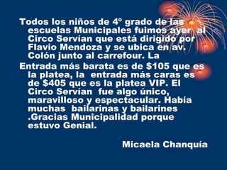 Todos los niños de 4º grado de las
 escuelas Municipales fuimos ayer al
 Circo Servían que está dirigido por
 Flavio Mendoza y se ubica en av.
 Colón junto al carrefour. La
Entrada más barata es de $105 que es
 la platea, la entrada más caras es
 de $405 que es la platea VIP. El
 Circo Servían fue algo único,
 maravilloso y espectacular. Había
 muchas bailarinas y bailarines
 .Gracias Municipalidad porque
 estuvo Genial.

                   Micaela Chanquía
 