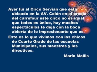 Ayer fui al Circo Servían que está
 ubicado en la AV. Colón en el predio
 del carrefour este circo no es igual
 que todos es único, hay muchos
 espectáculos te deja con la boca
 abierta de lo impresionante que es.
Esto es lo que vivimos con los chicos
 de Cuarto Grado de las escuelas
 Municipales, sus maestros y los
 directivos.
                            María Mollis
 