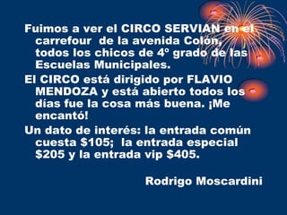 Fuimos a ver el CIRCO SERVIAN en el
  carrefour de la avenida Colón,
  todos los chicos de 4º grado de las
  Escuelas Municipales.
El CIRCO está dirigido por FLAVIO
  MENDOZA y está abierto todos los
  días fue la cosa más buena. ¡Me
  encantó!
Un dato de interés: la entrada común
  cuesta $105; la entrada especial
  $205 y la entrada vip $405.

                   Rodrigo Moscardini
 