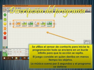 Se utiliza el sensor de contacto para iniciar la
programación todo se encierra en un bucle
infinito para que la acción se repita.
El juego consiste en quien derriba en menos
tiempo los objetos.
La música suena por 5 segundos y el programa
se detiene
 