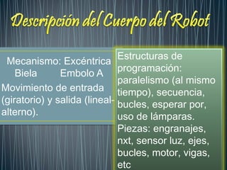 Mecanismo: Excéntrica
Biela Embolo A
Movimiento de entrada
(giratorio) y salida (lineal-
alterno).
Estructuras de
programación:
paralelismo (al mismo
tiempo), secuencia,
bucles, esperar por,
uso de lámparas.
Piezas: engranajes,
nxt, sensor luz, ejes,
bucles, motor, vigas,
etc
 