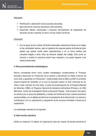 RESPONSABILIDAD SOCIAL
Pág.
10
Educación
 Planificación y elaboración de las sesiones educativas.
 Ejecución de las sesiones educativas y demostrativas.
 Desarrollar talleres nutricionales y sesiones demostrativas de preparación de
alimentos de alto contenido en hierro con las madres de familia.
Promoción
 Con el apoyo de las madres de familia interesadas realizaremos ferias en el colegio
en las actividades festivas, para la captación de mayores padres de familia de otros
grados que quieran recibir estas capacitaciones y en un futuro realizar otra
campaña dirigida a otros niños de diversas edades del colegio. Este punto es
siempre y cuando la coyuntura actual haya mejorado y se pueda regresar a las
clases presenciales.
4. Otros procedimientos metodológicos
Hemos considerado tomar como modelo metodológico complementario el “Proyecto
Educativo Nutricional en Prevención de la anemia y desnutrición en Niños menores de
cinco años y gestantes en Pachacútec”, implementado entre el 2004 y el 2007 en el distrito
urbano-marginal de Ventanilla, en el cual se buscaba mejorar el nivel nutricional de los
niños y niñas menores de cinco años, y contó con la participación de: el Programa Mundial
de Alimentos (PMA), el Programa Nacional de Asistencia Alimentaria (Pronaa) y la ONG
Alternativa, Centro de Investigación Social y Educación Popular. Este proyecto fue puesto
en práctica por un grupo de pobladoras y madres de familia de la zona, quienes estuvieron
comprometidas con el objetivo de disminuir la prevalencia de la desnutrición y la anemia y
contribuyeron con su organización y apropiación de los recursos brindados a través de la
capacitación.
La metodología utilizada fue la siguiente:
A. Intervención educativa
Donde se realizaron 12 talleres de capacitación para las madres de familia durante los 2
 