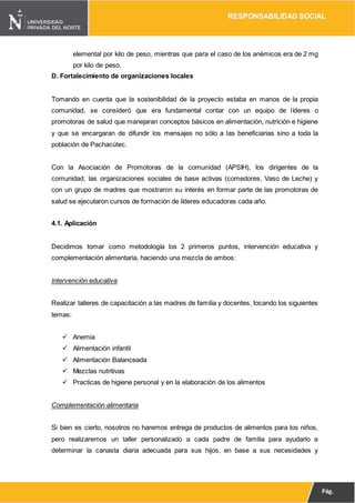 RESPONSABILIDAD SOCIAL
Pág.
12
elemental por kilo de peso, mientras que para el caso de los anémicos era de 2 mg
por kilo de peso.
D. Fortalecimiento de organizaciones locales
Tomando en cuenta que la sostenibilidad de la proyecto estaba en manos de la propia
comunidad, se consideró que era fundamental contar con un equipo de líderes o
promotoras de salud que manejaran conceptos básicos en alimentación, nutrición e higiene
y que se encargaran de difundir los mensajes no sólo a las beneficiarias sino a toda la
población de Pachacútec.
Con la Asociación de Promotoras de la comunidad (APSIH), los dirigentes de la
comunidad, las organizaciones sociales de base activas (comedores, Vaso de Leche) y
con un grupo de madres que mostraron su interés en formar parte de las promotoras de
salud se ejecutaron cursos de formación de líderes educadoras cada año.
4.1. Aplicación
Decidimos tomar como metodología los 2 primeros puntos, intervención educativa y
complementación alimentaria, haciendo una mezcla de ambos:
Intervención educativa
Realizar talleres de capacitación a las madres de familia y docentes, tocando los siguientes
temas:
 Anemia
 Alimentación infantil
 Alimentación Balanceada
 Mezclas nutritivas
 Practicas de higiene personal y en la elaboración de los alimentos
Complementación alimentaria
Si bien es cierto, nosotros no haremos entrega de productos de alimentos para los niños,
pero realizaremos un taller personalizado a cada padre de familia para ayudarlo a
determinar la canasta diaria adecuada para sus hijos, en base a sus necesidades y
 