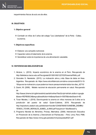 RESPONSABILIDAD SOCIAL
Pág.
13
requerimientos físicos de acá uno de ellos.
III. OBJETIVOS
1. Objetivo general
 Combatir en niños de 5 años del colegio "Los Libertadores" de la Perla - Callao,
la anemia.
1. Objetivos específicos
 Elaborar una campaña nutricional.
 Capacitar sobre el tratamiento de la anemia.
 Sensibilizar sobre la importancia de una alimentación saludable.
IV. REFERENCIAS BIBLIOGRÁFICAS
1. Alcázar, L. (2012). Impacto económico de la anemia en el Perú. Recuperado de
http://biblioteca.clacso.edu.ar/Peru/grade/20130510021227/ESPanemiaFINAL.pdf
2. Gonzales G. Newlester. (2013). La motivación alma y vida. Base de datos en línea.
Argentina. Recuperado de https://www.elconfidencial.com/alma-corazonvida/2013-10-
18/que-es-la-motivacion-y-que-podemos-hacer-paraaumentarla-todos-los-dias_42710/
3. Davini, M. (2006). Modelo nacional de educación permanente en salud. Recuperado
de
http://bases.bireme.br/cgibin/wxislind.exe/iah/online/?IsisScript=iah/iah.xis&src=google
&base=REPIDISCA&lang=p&nextAction=lnk&exprSearch=55576&indexSearch=ID.
4. Tovar Morales, I. (2018). Disminuyendo la anemia en niños menores de 5 años en la
jurisdicción del puesto de salud Quian-Culebras, 2018. Recuperado de
http://repositorio.uladech.edu.pe/bitstream/handle/123456789/8515/ANEMIA_DISMINU
YENDO_TOVAR_MORALES_ISABEL_ILIANA.pdf?sequence=1&isAllowed=y
5. Programa Mundial de Alimentos, Pronaa, Alternativa. (2008). Intervención Educativa
en Prevención de la Anemia y Desnutrición en Pachacutec – Perú. Lima, Perú: PMA.
Recuperado de https://www.mimp.gob.pe/webs/mimp/sispod/pdf/221.pdf
 