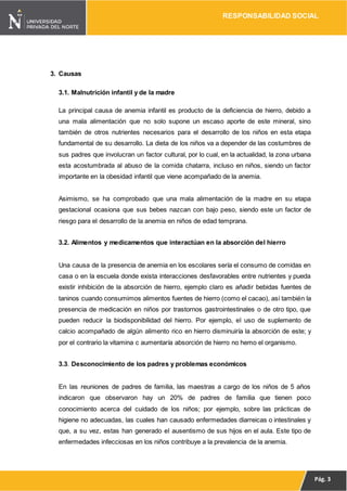 RESPONSABILIDAD SOCIAL
Pág. 3
3. Causas
3.1. Malnutrición infantil y de la madre
La principal causa de anemia infantil es producto de la deficiencia de hierro, debido a
una mala alimentación que no solo supone un escaso aporte de este mineral, sino
también de otros nutrientes necesarios para el desarrollo de los niños en esta etapa
fundamental de su desarrollo. La dieta de los niños va a depender de las costumbres de
sus padres que involucran un factor cultural, por lo cual, en la actualidad, la zona urbana
esta acostumbrada al abuso de la comida chatarra, incluso en niños, siendo un factor
importante en la obesidad infantil que viene acompañado de la anemia.
Asimismo, se ha comprobado que una mala alimentación de la madre en su etapa
gestacional ocasiona que sus bebes nazcan con bajo peso, siendo este un factor de
riesgo para el desarrollo de la anemia en niños de edad temprana.
3.2. Alimentos y medicamentos que interactúan en la absorción del hierro
Una causa de la presencia de anemia en los escolares sería el consumo de comidas en
casa o en la escuela donde exista interacciones desfavorables entre nutrientes y pueda
existir inhibición de la absorción de hierro, ejemplo claro es añadir bebidas fuentes de
taninos cuando consumimos alimentos fuentes de hierro (como el cacao), así también la
presencia de medicación en niños por trastornos gastrointestinales o de otro tipo, que
pueden reducir la biodisponibilidad del hierro. Por ejemplo, el uso de suplemento de
calcio acompañado de algún alimento rico en hierro disminuiría la absorción de este; y
por el contrario la vitamina c aumentaría absorción de hierro no hemo el organismo.
3.3. Desconocimiento de los padres y problemas económicos
En las reuniones de padres de familia, las maestras a cargo de los niños de 5 años
indicaron que observaron hay un 20% de padres de familia que tienen poco
conocimiento acerca del cuidado de los niños; por ejemplo, sobre las prácticas de
higiene no adecuadas, las cuales han causado enfermedades diarreicas o intestinales y
que, a su vez, estas han generado el ausentismo de sus hijos en el aula. Este tipo de
enfermedades infecciosas en los niños contribuye a la prevalencia de la anemia.
 