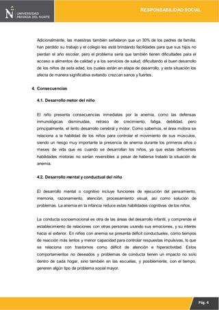 RESPONSABILIDAD SOCIAL
Pág. 4
Adicionalmente, las maestras también señalaron que un 30% de los padres de familia,
han perdido su trabajo y el colegio les está brindando facilidades para que sus hijos no
pierdan el año escolar, pero el problema sería que también tienen dificultades para el
acceso a alimentos de calidad y a los servicios de salud, dificultando el buen desarrollo
de los niños de esta edad, los cuales están en etapa de desarrollo, y esta situación los
afecta de manera significativa evitando crezcan sanos y fuertes.
4. Consecuencias
4.1. Desarrollo motor del niño
El niño presenta consecuencias inmediatas por la anemia, como las defensas
inmunológicas disminuidas, retraso de crecimiento, fatiga, debilidad, pero
principalmente, el lento desarrollo cerebral y motor. Como sabemos, el área motora se
relaciona a la habilidad de los niños para controlar el movimiento de sus músculos,
siendo un riesgo muy importante la presencia de anemia durante los primeros años o
meses de vida que es cuando se desarrollan los niños, ya que estas deficientes
habilidades motoras no serían reversibles a pesar de haberse tratado la situación de
anemia.
4.2. Desarrollo mental y conductual del niño
El desarrollo mental o cognitivo incluye funciones de ejecución del pensamiento,
memoria, razonamiento, atención, procesamiento visual, así como solución de
problemas. La anemia en la infancia reduce estas habilidades cognitivas de los niños.
La conducta socioemocional es otra de las áreas del desarrollo infantil, y comprende el
establecimiento de relaciones con otras personas usando sus emociones, y su interés
hacia el exterior. En niños con anemia se presenta déficit conductuales, como tiempos
de reacción más lentos y menor capacidad para controlar respuestas impulsivas, lo que
se relaciona con trastornos como déficit de atención e hiperactividad. Estos
comportamientos no deseados y problemas de conducta tienen un impacto no solo
dentro de cada hogar, sino también en las escuelas, y posiblemente, con el tiempo,
generen algún tipo de problema social mayor.
 
