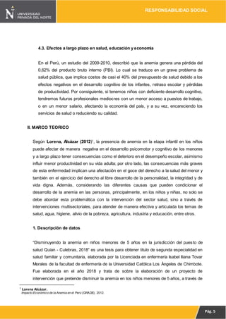 RESPONSABILIDAD SOCIAL
Pág. 5
4.3. Efectos a largo plazo en salud, educación y economía
En el Perú, un estudio del 2009-2010, describió que la anemia genera una pérdida del
0,62% del producto bruto interno (PBI). Lo cual se traduce en un grave problema de
salud pública, que implica costos de casi el 40% del presupuesto de salud debido a los
efectos negativos en el desarrollo cognitivo de los infantes, retraso escolar y pérdidas
de productividad. Por consiguiente, si tenemos niños con deficiente desarrollo cognitivo,
tendremos futuros profesionales mediocres con un menor acceso a puestos de trabajo,
o en un menor salario, afectando la economía del país, y a su vez, encareciendo los
servicios de salud o reduciendo su calidad.
II. MARCO TEORICO
Según Lorena, Alcázar (2012)1
, la presencia de anemia en la etapa infantil en los niños
puede afectar de manera negativa en el desarrollo psicomotor y cognitivo de los menores
y a largo plazo tener consecuencias como el deterioro en el desempeño escolar, asimismo
influir menor productividad en su vida adulta; por otro lado, las consecuencias más graves
de esta enfermedad implican una afectación en el goce del derecho a la salud del menor y
también en el ejercicio del derecho al libre desarrollo de la personalidad, la integridad y de
vida digna. Además, considerando las diferentes causas que pueden condicionar el
desarrollo de la anemia en las personas, principalmente, en los niños y niñas, no solo se
debe abordar esta problemática con la intervención del sector salud, sino a través de
intervenciones multisectoriales, para atender de manera efectiva y articulada los temas de
salud, agua, higiene, alivio de la pobreza, agricultura, industria y educación, entre otros.
1. Descripción de datos
“Disminuyendo la anemia en niños menores de 5 años en la jurisdicción del puesto de
salud Quian - Culebras, 2018” es una tesis para obtener titulo de segunda especialidad en
salud familiar y comunitaria, elaborada por la Licenciada en enfermería Isabel Iliana Tovar
Morales de la facultad de enfermería de la Universidad Católica Los Ángeles de Chimbote.
Fue elaborada en el año 2018 y trata de sobre la elaboración de un proyecto de
intervención que pretende disminuir la anemia en los niños menores de 5 años, a través de
1 Lorena Alcázar.
Impacto Económico de la Anemia en el Perú (GRADE), 2012.
 
