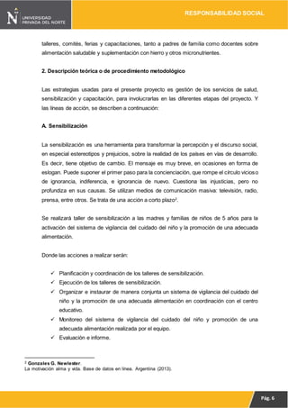 RESPONSABILIDAD SOCIAL
Pág. 6
talleres, comités, ferias y capacitaciones, tanto a padres de familia como docentes sobre
alimentación saludable y suplementación con hierro y otros micronutrientes.
2. Descripción teórica o de procedimiento metodológico
Las estrategias usadas para el presente proyecto es gestión de los servicios de salud,
sensibilización y capacitación, para involucrarlas en las diferentes etapas del proyecto. Y
las líneas de acción, se describen a continuación:
A. Sensibilización
La sensibilización es una herramienta para transformar la percepción y el discurso social,
en especial estereotipos y prejuicios, sobre la realidad de los países en vías de desarrollo.
Es decir, tiene objetivo de cambio. El mensaje es muy breve, en ocasiones en forma de
eslogan. Puede suponer el primer paso para la concienciación, que rompe el círculo vicioso
de ignorancia, indiferencia, e ignorancia de nuevo. Cuestiona las injusticias, pero no
profundiza en sus causas. Se utilizan medios de comunicación masiva: televisión, radio,
prensa, entre otros. Se trata de una acción a corto plazo2
.
Se realizará taller de sensibilización a las madres y familias de niños de 5 años para la
activación del sistema de vigilancia del cuidado del niño y la promoción de una adecuada
alimentación.
Donde las acciones a realizar serán:
 Planificación y coordinación de los talleres de sensibilización.
 Ejecución de los talleres de sensibilización.
 Organizar e instaurar de manera conjunta un sistema de vigilancia del cuidado del
niño y la promoción de una adecuada alimentación en coordinación con el centro
educativo.
 Monitoreo del sistema de vigilancia del cuidado del niño y promoción de una
adecuada alimentación realizada por el equipo.
 Evaluación e informe.
2 Gonzales G. Newlester.
La motivación alma y vida. Base de datos en línea. Argentina (2013).
 