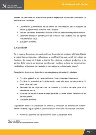 RESPONSABILIDAD SOCIAL
Pág. 7
Talleres de sensibilización a las familias para la adopción de hábitos que promuevan los
estilos de vida saludables.:
 Coordinación y planificación de los talleres de sensibilización para la adopción de
hábitos que promuevan estilos de vida saludable.
 Ejecutar los talleres de sensibilización de estilos de vida saludable para las familias.
 Desarrollar talleres de sensibilización de estilos de vida saludable para las agentes
comunitarias de salud.
 Evaluación e informe.
B. Capacitación
Es el conjunto de acciones de preparación que desarrollan las entidades laborales dirigidas
a mejorar las competencias, calificaciones y recalificaciones para cumplir con calidad las
funciones del puesto de trabajo y alcanzar los máximos resultados productivos o de
servicio. Este conjunto de acciones permite crear, mantener y elevar los conocimientos,
habilidades y actitudes de los trabajadores para asegurar su desempeño exitoso3
.
Capacitación de docentes de instituciones educativas en alimentación saludable:
 Coordinar y planificar las capacitaciones sobre la prevención de la anemia.
 Coordinación y sensibilización de las instituciones educativas para la participación
en las capacitaciones.
 Ejecución de las capacitaciones de nutrición y lonchera saludable para niños
menores de 5 años.
 Monitoreo de las prácticas de aprendizaje de los docentes a favor de la infancia en
las instituciones.
 Evaluación e informe.
Capacitación básica en prevención de anemia y promoción de alimentación materno-
infantil saludable y agua segura en coordinación con municipios y autoridades comunales.
 Planificar y coordinar las capacitaciones sobre la prevención de la
3 Davini, M. (2006).
Modelo nacional de educación permanente en salud.
 