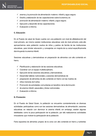 RESPONSABILIDAD SOCIAL
Pág. 8
 anemia y la promoción de alimentación materno- infantil y agua segura.
 Diseño y elaboración de las capacitaciones sobre la anemia y la
 promoción de alimentación materno- infantil y agua segura.
 Ejecución y desarrollo de las capacitaciones.
 Evaluación e informe.
C. Educación
En el Puesto de salud de Quian cuenta con una población con nivel de alfabetización del
nivel primario, así mismo existen instituciones educativas solo de nivel primario; ante ello
aprovechamos esta población cautiva de niños y padres de familia de las instituciones
educativas, para brindar educación y consejerías en mejoría de su salud específicamente
disminuyendo la anemia infantil.
Sesiones educativas y demostrativas en preparación de alimentos con alto contenido en
hierro.
 Planificación y elaboración de las sesiones educativas.
 Coordinar con un equipo multidisciplinario.
 Ejecución de las sesiones educativas y demostrativas.
 Desarrollar talleres nutricionales y sesiones demostrativas de
 preparación de alimentos de alto contenido en hierro con las madres de
 niños menores de 5 años.
 Promoción de actividades comunitarias en beneficio de la disminución
 de anemia infantil: pasacalles y ferias nutricionales.
 Evaluación e informe.
D. Promoción
En el Puesto de Salud Quian, la población se encuentra constantemente en diversas
actividades participativas como son las sesiones demostrativas de alimentación, sesiones
educativas en relación con disminuir la anemia infantil; sin embargo, existen algunas
debilidades como la poca participación de la población, por ello realizaremos actividades
innovadores que motiven la participación de la población.
Feria expositiva de alimentos propios de la zona con alto contenido en hierro y nutrientes
 