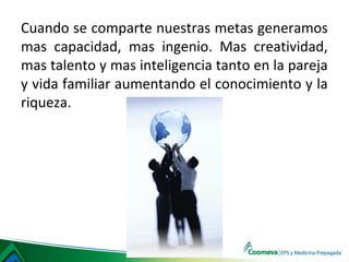 Cuando se comparte nuestras metas generamos
mas capacidad, mas ingenio. Mas creatividad,
mas talento y mas inteligencia tanto en la pareja
y vida familiar aumentando el conocimiento y la
riqueza.
 