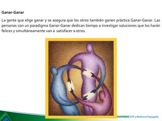 Ganar-Ganar
La gente que elige ganar y se asegura que los otros también ganen práctica Ganar-Ganar. Las
personas con un paradigma Ganar-Ganar dedican tiempo a investigar soluciones que los harán
felices y simultáneamente van a satisfacer a otros.
 