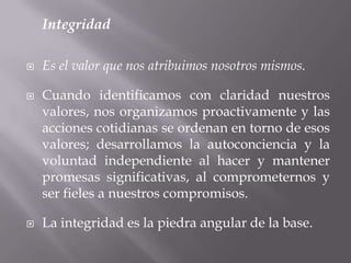 Integridad
 Es el valor que nos atribuimos nosotros mismos.
 Cuando identificamos con claridad nuestros
valores, nos organizamos proactivamente y las
acciones cotidianas se ordenan en torno de esos
valores; desarrollamos la autoconciencia y la
voluntad independiente al hacer y mantener
promesas significativas, al comprometernos y
ser fieles a nuestros compromisos.
 La integridad es la piedra angular de la base.
 