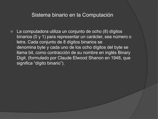 Sistema binario en la Computación


   La computadora utiliza un conjunto de ocho (8) dígitos
    binarios (0 y 1) para representar un carácter, sea número o
    letra. Cada conjunto de 8 dígitos binarios se
    denomina byte y cada uno de los ocho dígitos del byte se
    llama bit, como contracción de su nombre en inglés Binary
    Digit. (formulado por Claude Elwood Shanon en 1948, que
    significa “dígito binario”).
 