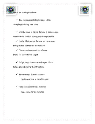 Omar eat during that hour


    Tito juega durante los tiempos libres

Tito played during free time


    Wendy patea la pelota durante el campeonato

Wendy kicks the ball during the championship

    Emily fabrica ropa durante las vacaciones

Emily makes clothes for the holidays

    Diana camina durante tres horas

Diana for three hours target


    Felipe juega durante sus tiempos libres

Felipe played during their free time


    Sarita trabaja durante la tarde

         Sarita working in the afternoon


    Pepe salta durante seis minutos

         Pepe jump for six minutes
 