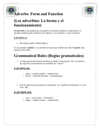 Adverbs: Form and Function
(Los adverbios: La forma y el
funcionamiento)
Un adverbio es una palabra que acompaña al verbo para modificar su significado. Un
adverbio también puede modificar a los adjetivos, a los nombres o a otros adverbios.

EJEMPLO:
       She speaks quickly. (Habla rápido.)

En este ejemplo "quickly" es un adverbio de modo que modifica al verbo "to speak" para
expresar como habla.


Grammatical Rules (Reglas gramaticales)
   1. La regla general para formar adverbios es añadir la terminación "-ly" a un adjetivo,
      que equivale a la terminación en castellano de "-mente."

EJEMPLOS:
          o   quick → quickly (rápido → rápidamente)
          o   honest → honestly (honrado → honradamente)



   2. Para los adjetivos que terminan en consonante "-y," cambian la terminación "-y" por
      la de "-ily."

EJEMPLOS:
          o   easy → easily (fácil → fácilmente)
          o   happy → happily (alegre → alegremente)
 