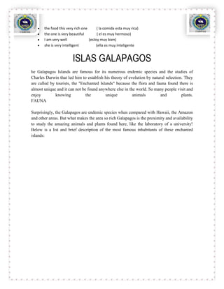 the food this very rich one      ( la comida esta muy rica)
       the one is very beautiful        ( el es muy hermoso)
       I am very well              (estoy muy bien)
       she is very intelligent          (ella es muy inteligente


                        ISLAS GALAPAGOS
he Galapagos Islands are famous for its numerous endemic species and the studies of
Charles Darwin that led him to establish his theory of evolution by natural selection. They
are called by tourists, the "Enchanted Islands" because the flora and fauna found there is
almost unique and it can not be found anywhere else in the world. So many people visit and
enjoy         knowing          the        unique         animals        and          plants.
FAUNA

Surprisingly, the Galapagos are endemic species when compared with Hawaii, the Amazon
and other areas. But what makes the area so rich Galapagos is the proximity and availability
to study the amazing animals and plants found here, like the laboratory of a university!
Below is a list and brief description of the most famous inhabitants of these enchanted
islands:
 