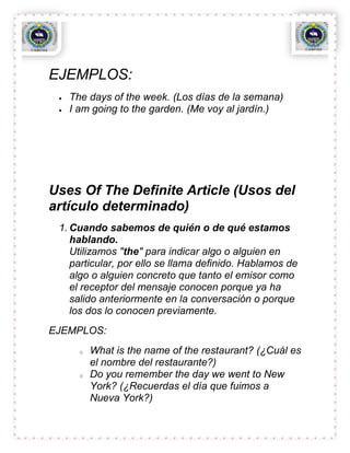 EJEMPLOS:
   The days of the week. (Los días de la semana)
   I am going to the garden. (Me voy al jardín.)




Uses Of The Definite Article (Usos del
artículo determinado)
 1. Cuando sabemos de quién o de qué estamos
    hablando.
    Utilizamos "the" para indicar algo o alguien en
    particular, por ello se llama definido. Hablamos de
    algo o alguien concreto que tanto el emisor como
    el receptor del mensaje conocen porque ya ha
    salido anteriormente en la conversación o porque
    los dos lo conocen previamente.
EJEMPLOS:
     o   What is the name of the restaurant? (¿Cuál es
         el nombre del restaurante?)
     o   Do you remember the day we went to New
         York? (¿Recuerdas el día que fuimos a
         Nueva York?)
 