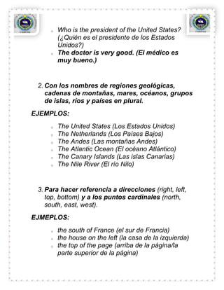 o   Who is the president of the United States?
         (¿Quién es el presidente de los Estados
         Unidos?)
     o   The doctor is very good. (El médico es
         muy bueno.)


 2. Con los nombres de regiones geológicas,
    cadenas de montañas, mares, océanos, grupos
    de islas, ríos y países en plural.
EJEMPLOS:
     o   The United States (Los Estados Unidos)
     o   The Netherlands (Los Países Bajos)
     o   The Andes (Las montañas Andes)
     o   The Atlantic Ocean (El océano Atlántico)
     o   The Canary Islands (Las islas Canarias)
     o   The Nile River (El río Nilo)


 3. Para hacer referencia a direcciones (right, left,
    top, bottom) y a los puntos cardinales (north,
    south, east, west).
EJMEPLOS:
     o   the south of France (el sur de Francia)
     o   the house on the left (la casa de la izquierda)
     o   the top of the page (arriba de la página/la
         parte superior de la página)
 