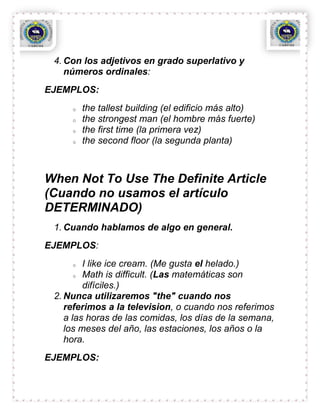 4. Con los adjetivos en grado superlativo y
    números ordinales:
EJEMPLOS:
     o   the tallest building (el edificio más alto)
     o   the strongest man (el hombre más fuerte)
     o   the first time (la primera vez)
     o   the second floor (la segunda planta)



When Not To Use The Definite Article
(Cuando no usamos el artículo
DETERMINADO)
 1. Cuando hablamos de algo en general.
EJEMPLOS:
     o   I like ice cream. (Me gusta el helado.)
       o Math is difficult. (Las matemáticas son

         difíciles.)
 2. Nunca utilizaremos "the" cuando nos
    referimos a la television, o cuando nos referimos
    a las horas de las comidas, los días de la semana,
    los meses del año, las estaciones, los años o la
    hora.
EJEMPLOS:
 