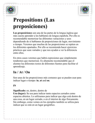 Prepositions (Las
preposiciones)
Las preposiciones son una de las partes de la lengua inglesa que
más cuesta aprender a los hablantes de lengua española. Por ello es
recomendable memorizar las diferentes variaciones y usos
dependiendo de si hablamos de preposiciones de lugar, movimiento
o tiempo. Veremos que muchas de las preposiciones se repiten en
los diferentes apartados. Por ello se recomienda hacer ejercicios
prácticos que sean variados y que nos ayuden a ver la diferencia
entre ellos.

En otros casos veremos que habrá expresiones que simplemente
tendremos que memorizar. Es altamente recomendable que el
alumno lea diferentes textos de diferentes fuentes para facilitar el
aprendizaje.

In / At / On
Son unas de las preposiciones más comunes que se pueden usar para
indicar lugar o tiempo: in, at and on.

IN

Significado: en, dentro, dentro de
Uso (lugar): Se usa para indicar tanto espacios cerrados como
espacios abiertos. Lo utilizamos para indicar que algo está dentro de
una cosa, en un lugar cerrado, o en el interior de algo físicamente.
Sin embargo, como vemos en los ejemplos también se utiliza para
indicar que se está en un lugar geográfico.
 