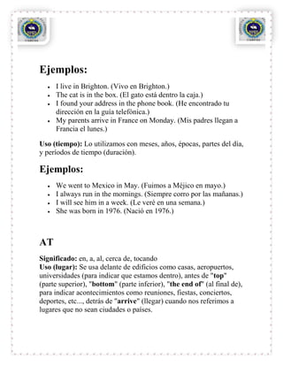 Ejemplos:
     I live in Brighton. (Vivo en Brighton.)
     The cat is in the box. (El gato está dentro la caja.)
     I found your address in the phone book. (He encontrado tu
     dirección en la guía telefónica.)
     My parents arrive in France on Monday. (Mis padres llegan a
     Francia el lunes.)

Uso (tiempo): Lo utilizamos con meses, años, épocas, partes del día,
y períodos de tiempo (duración).

Ejemplos:
     We went to Mexico in May. (Fuimos a Méjico en mayo.)
     I always run in the mornings. (Siempre corro por las mañanas.)
     I will see him in a week. (Le veré en una semana.)
     She was born in 1976. (Nació en 1976.)



AT
Significado: en, a, al, cerca de, tocando
Uso (lugar): Se usa delante de edificios como casas, aeropuertos,
universidades (para indicar que estamos dentro), antes de "top"
(parte superior), "bottom" (parte inferior), "the end of" (al final de),
para indicar acontecimientos como reuniones, fiestas, conciertos,
deportes, etc..., detrás de "arrive" (llegar) cuando nos referimos a
lugares que no sean ciudades o países.
 
