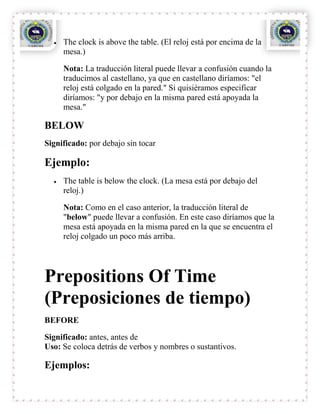 The clock is above the table. (El reloj está por encima de la
     mesa.)

     Nota: La traducción literal puede llevar a confusión cuando la
     traducimos al castellano, ya que en castellano diríamos: "el
     reloj está colgado en la pared." Si quisiéramos especificar
     diríamos: "y por debajo en la misma pared está apoyada la
     mesa."

BELOW
Significado: por debajo sin tocar

Ejemplo:
     The table is below the clock. (La mesa está por debajo del
     reloj.)

     Nota: Como en el caso anterior, la traducción literal de
     "below" puede llevar a confusión. En este caso diríamos que la
     mesa está apoyada en la misma pared en la que se encuentra el
     reloj colgado un poco más arriba.




Prepositions Of Time
(Preposiciones de tiempo)
BEFORE

Significado: antes, antes de
Uso: Se coloca detrás de verbos y nombres o sustantivos.

Ejemplos:
 