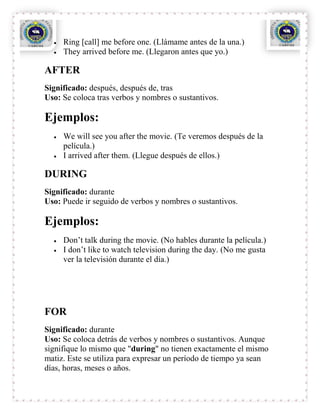 Ring [call] me before one. (Llámame antes de la una.)
     They arrived before me. (Llegaron antes que yo.)

AFTER
Significado: después, después de, tras
Uso: Se coloca tras verbos y nombres o sustantivos.

Ejemplos:
     We will see you after the movie. (Te veremos después de la
     película.)
     I arrived after them. (Llegue después de ellos.)

DURING
Significado: durante
Uso: Puede ir seguido de verbos y nombres o sustantivos.

Ejemplos:
     Don’t talk during the movie. (No hables durante la película.)
     I don’t like to watch television during the day. (No me gusta
     ver la televisión durante el día.)




FOR
Significado: durante
Uso: Se coloca detrás de verbos y nombres o sustantivos. Aunque
signifique lo mismo que "during" no tienen exactamente el mismo
matiz. Este se utiliza para expresar un período de tiempo ya sean
días, horas, meses o años.
 