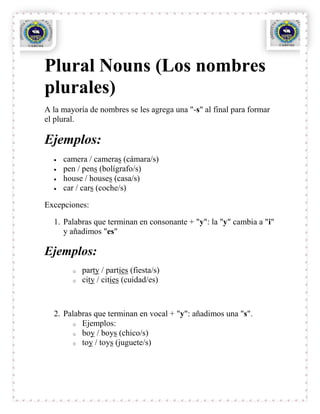 Plural Nouns (Los nombres
plurales)
A la mayoría de nombres se les agrega una "-s" al final para formar
el plural.

Ejemplos:
     camera / cameras (cámara/s)
     pen / pens (bolígrafo/s)
     house / houses (casa/s)
     car / cars (coche/s)

Excepciones:

  1. Palabras que terminan en consonante + "y": la "y" cambia a "i"
     y añadimos "es"

Ejemplos:
        o   party / parties (fiesta/s)
        o   city / cities (cuidad/es)



  2. Palabras que terminan en vocal + "y": añadimos una "s".
       o Ejemplos:
       o boy / boys (chico/s)
       o toy / toys (juguete/s)
 