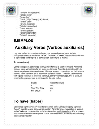 To hope, wish (esperar)
      To look (mirar)
      To see (ver)
      To call (US) / To ring (UK) (llamar)
      To read (leer)
      To write (escribir)
      To listen (escuchar)
      To eat (comer)
      To drink (beber)
      To learn (aprender)
      To teach (enseñar)


EJEMPLOS
 Auxiliary Verbs (Verbos auxiliares)
Hay tres verbos importantes en inglés que se pueden usar como verbos
principales o verbos auxiliares: "to be", "to have" y "to do". Dependiendo del uso,
el significado cambia pero la conjugación es siempre la misma.

To be (ser/estar)

Como en español, este verbo es muy importante y lo usamos mucho. Al mismo
tiempo, es un verbo irregular en todos los tiempos. Además, la construcción de
frases negativas e interrogativas es diferente a como construimos las de los otros
verbos, como veremos en la lección de construir frases. También, usamos este
verbo para construir el presente continuo, como veremos luego. Por lo tanto, es
importante entender bien la conjugación de este verbo.

                    Sujeto                   Presente simple
                    I                        am
                    You, We, They            are
                    He, She, It              is




To have (haber)
Este verbo significa "tener" cuando lo usamos como verbo principal y significa
"haber" cuando se usa como verbo auxiliar. Aprenderemos más sobre el uso del
verbo "to have" como auxiliar en la lección sobre pretérito perfecto. Por ahora es
importante tener en cuenta que se puede usar este verbo en las dos situaciones y
es un verbo irregular
 