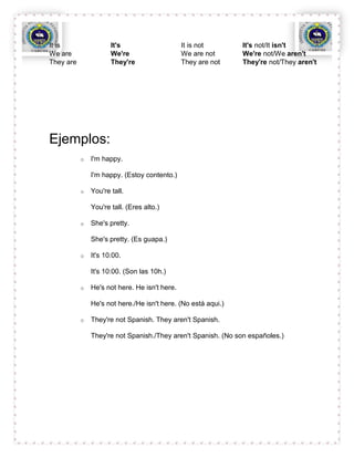 It is                 It's                     It is not       It's not/It isn't
We are                We're                    We are not      We're not/We aren't
They are              They're                  They are not    They're not/They aren't




Ejemplos:
           o   I'm happy.

               I'm happy. (Estoy contento.)

           o   You're tall.

               You're tall. (Eres alto.)

           o   She's pretty.

               She's pretty. (Es guapa.)

           o   It's 10:00.

               It's 10:00. (Son las 10h.)

           o   He's not here. He isn't here.

               He's not here./He isn't here. (No está aqui.)

           o   They're not Spanish. They aren't Spanish.

               They're not Spanish./They aren't Spanish. (No son españoles.)
 