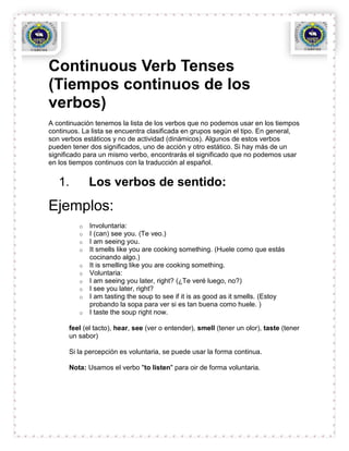 Continuous Verb Tenses
(Tiempos continuos de los
verbos)
A continuación tenemos la lista de los verbos que no podemos usar en los tiempos
continuos. La lista se encuentra clasificada en grupos según el tipo. En general,
son verbos estáticos y no de actividad (dinámicos). Algunos de estos verbos
pueden tener dos significados, uno de acción y otro estático. Si hay más de un
significado para un mismo verbo, encontrarás el significado que no podemos usar
en los tiempos continuos con la traducción al español.


   1.        Los verbos de sentido:
Ejemplos:
         o   Involuntaria:
         o   I (can) see you. (Te veo.)
         o   I am seeing you.
         o   It smells like you are cooking something. (Huele como que estás
             cocinando algo.)
         o   It is smelling like you are cooking something.
         o   Voluntaria:
         o   I am seeing you later, right? (¿Te veré luego, no?)
         o   I see you later, right?
         o   I am tasting the soup to see if it is as good as it smells. (Estoy
             probando la sopa para ver si es tan buena como huele. )
         o   I taste the soup right now.

      feel (el tacto), hear, see (ver o entender), smell (tener un olor), taste (tener
      un sabor)

      Si la percepción es voluntaria, se puede usar la forma continua.

      Nota: Usamos el verbo "to listen" para oir de forma voluntaria.
 