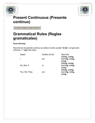 Present Continuous (Presente
continuo)
 Ver tabla de conjugacion: Present Continuous




Grammatical Rules (Reglas
gramaticales)
Form (Forma)

Para formar el presente continuo se utiliza el verbo auxiliar "to be" y el gerundio
(infinitivo + "-ing") del verbo.

           Sujeto                               Auxiliar (to be)   Gerundio
                                                                   talking, eating,
           I                                    am                 learning, doing,
                                                                   going...
                                                                   talking, eating,
           He, She, It                          is                 learning, doing,
                                                                   going...
                                                                   talking, eating,
           You, We, They                        are                learning, doing,
                                                                   going...
 