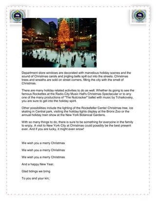 Department store windows are decorated with marvelous holiday scenes and the
sound of Christmas carols and jingling bells spill out into the streets. Christmas
trees and wreaths are sold on street corners, filling the city with the smell of
Christmas.

There are many holiday related activities to do as well. Whether its going to see the
famous Rockettes at the Radio City Music Hall's Christmas Spectacular or to any
one of the many productions of "The Nutcracker" ballet with music by Tchaikovsky,
you are sure to get into the holiday spirit.

Other possibilities include the lighting of the Rockefeller Center Christmas tree, ice
skating in Central park, visiting the holiday lights display at the Bronx Zoo or the
annual holiday train show at the New York Botanical Gardens.

With so many things to do, there is sure to be something for everyone in the family
to enjoy. A visit to New York City at Christmas could possibly be the best present
ever. And if you are lucky, it might even snow!



We wish you a merry Christmas

We wish you a merry Christmas

We wish you a merry Christmas

And a happy New Year.

Glad tidings we bring

To you and your kin;
 