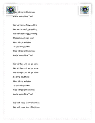 Glad tidings for Christmas

And a happy New Year!



We want some figgy pudding

We want some figgy pudding

We want some figgy pudding

Please bring it right here!

Glad tidings we bring

To you and your kin;

Glad tidings for Christmas

And a happy New Year!



We won't go until we get some

We won't go until we get some

We won't go until we get some

So bring it out here!

Glad tidings we bring

To you and your kin;

Glad tidings for Christmas

And a happy New Year!



We wish you a Merry Christmas

We wish you a Merry Christmas
 
