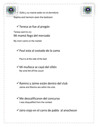  Sofía y su mamá están en el dormitorio

Sophia and hermom arein the bedroom



   Teresa se fue al pregón
Teresa went to cry
Mi mamá llego del mercado
My mom came on the market



   Paul esta al costado de la cama

     Paul is at the side of the bed


   Mi muñeca se cayó del sillón
     My wrist fell off the couch




   Ramiro y Jaime están dentro del club
     Jaime and Ramiro are within the club.




   Me descalificaron del concurso
     I was disqualified from the contest


   Jairo viajo en el carro de pablo al anochecer
 